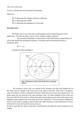 Title: Use of smith chart.
Aim:Use of Smith chart for transmission line pattern.
Objectives:
1) To Determine the Voltage reflection coefficient.
2) To Determine the VSWR.
3) To Determine the impedance Zx from load.
Introduction:
The Smith chart is one of the most useful graphical tools for high frequency circuit
applications. The chart provides a clever way to visualize complex functions.
The normalized impedance is represented on the Smith chart by using families of
curves that identify the normalized resistance r (real part) and the normalized reactance x
(imaginary part).
Zn = r + jx
Consider the following figure 1,
The resistance circles, Fig1, are centred on the resistance axis (the only straight line on
the chart), and are tangent to the outer circle at the right of the chart. Each circle is assigned a
value of resistance, which is indicated at the point where the circle crosses the resistance axis. All
points along any one circle have the same resistance value. The values assigned to these circles vary
from zero at the left of the chart to infinity at the right, and actually represent a ratio with respect to the
impedance value assigned to the centre point of the chart, indicated 1.0. This centre point is called prime
centre. If prime centre is assigned a value of 100 Ω, then 200 Ω resistance is represented by the 2.0 circle,
50 Ω by the 0.5 circle, 20 Ω by the 0.2 circle, and so on.
It may be seen that the value on the chart is determined by dividing the actual resistance by the
number.
 