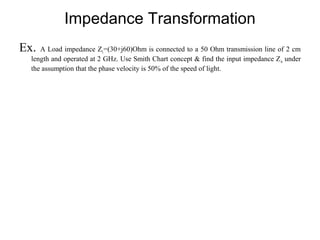 Impedance Transformation
Ex. A Load impedance ZL=(30+j60)Ohm is connected to a 50 Ohm transmission line of 2 cm
length and operated at 2 GHz. Use Smith Chart concept & find the input impedance Zin under
the assumption that the phase velocity is 50% of the speed of light.
 