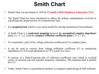 Smith Chart
• Smith Chart was developed in 1939 by P. Smith at Bell Telephone Laboratory USA.
• The Smith Chart has been introduced to reduce the tedious manipulations involved in
calculating the characteristics of a transmission lines.
• It is graphical tool which is very much useful for solving transmission line problems.
• A Smith Chart is a conformal mapping between the normalized complex impedance
plane ( z = r + j x ) and the complex reflection coefficient plane ( Γ= Γr+ jΓi).
• It is essentially a plot of the voltage reflection coefficient (Γ) in complex plane.
• It can be used to convert from voltage reflection coefficient (Γ) to normalized
impedances (z=Z/Z0) and admittances (y=Y/Y0),and vice versa.
• It consists of a Polar/Cartesian plot of reflection coefficient onto which is overlaid
circles of constant real and constant imaginary impedance. The standard chart is plotted
for Γ≤1.
• Today, Smith Chart is a presentation medium in computer-aided design (CAD) software.
 