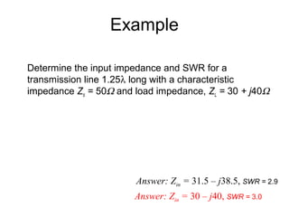 Example
Determine the input impedance and SWR for a
transmission line 1.25λ long with a characteristic
impedance Zo = 50Ω and load impedance, ZL = 30 + j40Ω
Answer: Zin = 31.5 – j38.5, SWR = 2.9
Answer: Zin = 30 – j40, SWR = 3.0
 