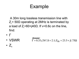 Example
A 30m long lossless transmission line with
Zo = 50Ω operating at 2MHz is terminated by
a load of ZL=60+j40Ω. If v=0.6c on the line,
find:
• Γ
• VSWR
• Zin
Ω+==°∠=Γ 75.1j5.23inZ;1.2S;5635.0
Answer:Answer:
 