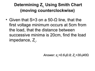Determining ZL Using Smith Chart
(moving counterclockwise)
• Given that S=3 on a 50-Ω line, that the
first voltage minimum occurs at 5cm from
the load, that the distance between
successive minima is 20cm, find the load
impedance, ZL.
Answer: zAnswer: zLL=0.6-j0.8; Z=0.6-j0.8; ZLL=30-j40=30-j40ΩΩ
 