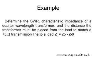 Example
Determine the SWR, characteristic impedance of a
quarter wavelength transformer, and the distance the
transformer must be placed from the load to match a
75 Ω transmission line to a load ZL = 25 - j50
Answer: 4.6; 35.2Ω; 0.1λ
 