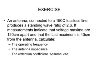 EXERCISE
• An antenna, connected to a 150Ω lossless line,
produces a standing wave ratio of 2.6. If
measurements indicate that voltage maxima are
120cm apart and that the last maximum is 40cm
from the antenna, calculate:
– The operating frequency
– The antenna impedance
– The reflection coefficient. Assume v=c.
 
