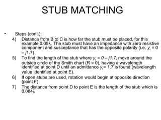 STUB MATCHING
• Steps (cont.):
4) Distance from B to C is how far the stub must be placed, for this
example 0.09λ. The stub must have an impedance with zero resistive
component and susceptance that has the opposite polarity (i.e. ys = 0
– j1.7)
5) To find the length of the stub where ys = 0 – j1.7, move around the
outside circle of the Smith chart (R = 0), having a wavelength
identified at point D until an admittance ys = 1.7 is found (wavelength
value identified at point E).
6) If open stubs are used, rotation would begin at opposite direction
(point F)
7) The distance from point D to point E is the length of the stub which is
0.084λ
 