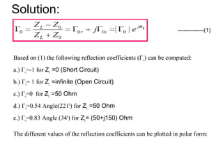 Solution:
Based on (1) the following reflection coefficients (Γo) can be computed:
a.) Γo=-1 for ZL =0 (Short Circuit)
b.) Γo= 1 for ZL =infinite (Open Circuit)
c.) Γo=0 for ZL =50 Ohm
d.) Γo=0.54 Angle(2210
) for ZL =50 Ohm
e.) Γo=0.83 Angle (340
) for ZL= (50+j150) Ohm
The different values of the reflection coefficients can be plotted in polar form:
--------------(1)
 
