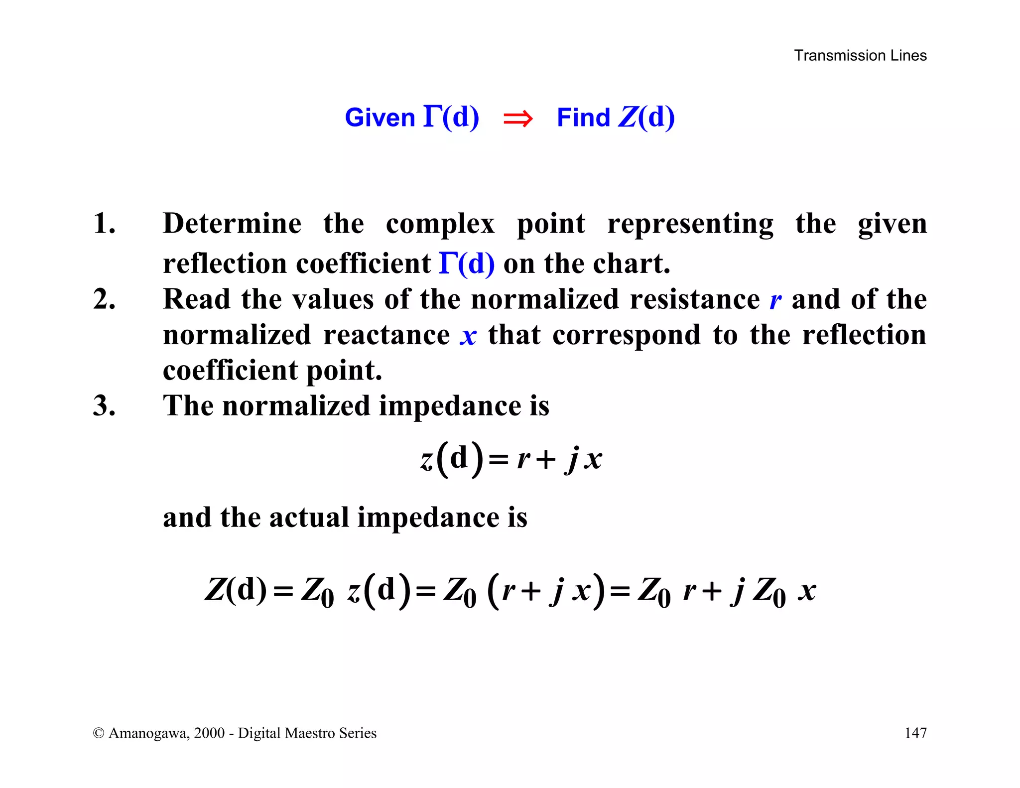 Transmission Lines
© Amanogawa, 2000 - Digital Maestro Series 147
Given Γ(d) ⇒ Find Z(d)
1. Determine the complex point representing the given
reflection coefficient Γ(d) on the chart.
2. Read the values of the normalized resistance r and of the
normalized reactance x that correspond to the reflection
coefficient point.
3. The normalized impedance is
( )dz r j x= +
and the actual impedance is
( ) ( )0 0 0 0(d) dZ Z z Z r j x Z r j Z x= = + = +
 