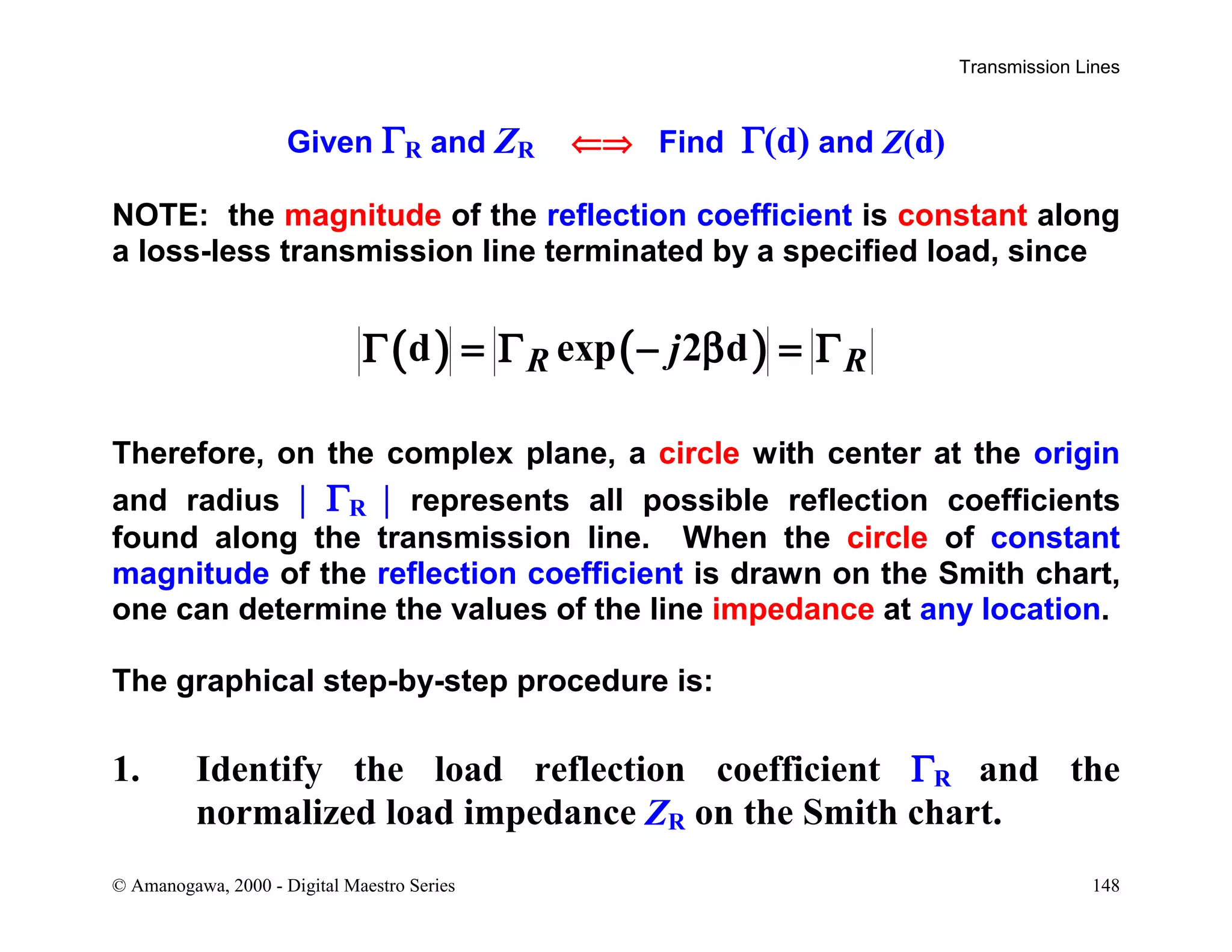 Transmission Lines
© Amanogawa, 2000 - Digital Maestro Series 148
Given ΓR and ZR ⇐⇒ Find Γ(d) and Z(d)
NOTE: the magnitude of the reflection coefficient is constant along
a loss-less transmission line terminated by a specified load, since
( ) ( )d exp 2 dR RjΓ = Γ − β = Γ
Therefore, on the complex plane, a circle with center at the origin
and radius | ΓR | represents all possible reflection coefficients
found along the transmission line. When the circle of constant
magnitude of the reflection coefficient is drawn on the Smith chart,
one can determine the values of the line impedance at any location.
The graphical step-by-step procedure is:
1. Identify the load reflection coefficient ΓR and the
normalized load impedance ZR on the Smith chart.
 