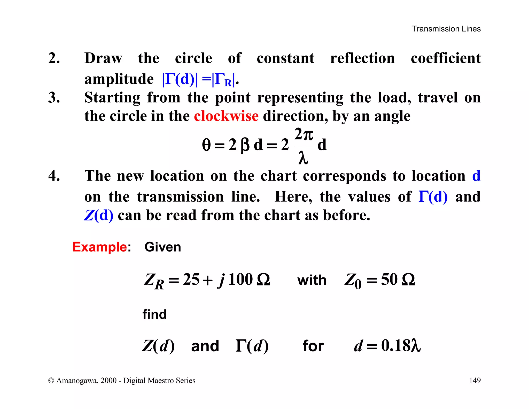 Transmission Lines
© Amanogawa, 2000 - Digital Maestro Series 149
2. Draw the circle of constant reflection coefficient
amplitude |Γ(d)| =|ΓR|.
3. Starting from the point representing the load, travel on
the circle in the clockwise direction, by an angle
2
2 d 2 d
π
θ = β =
λ
4. The new location on the chart corresponds to location d
on the transmission line. Here, the values of Γ(d) and
Z(d) can be read from the chart as before.
Example: Given
025 100 50RZ j Z= + Ω = Ωwith
find
( ) ( ) 0.18Z d d dΓ = λand for
 