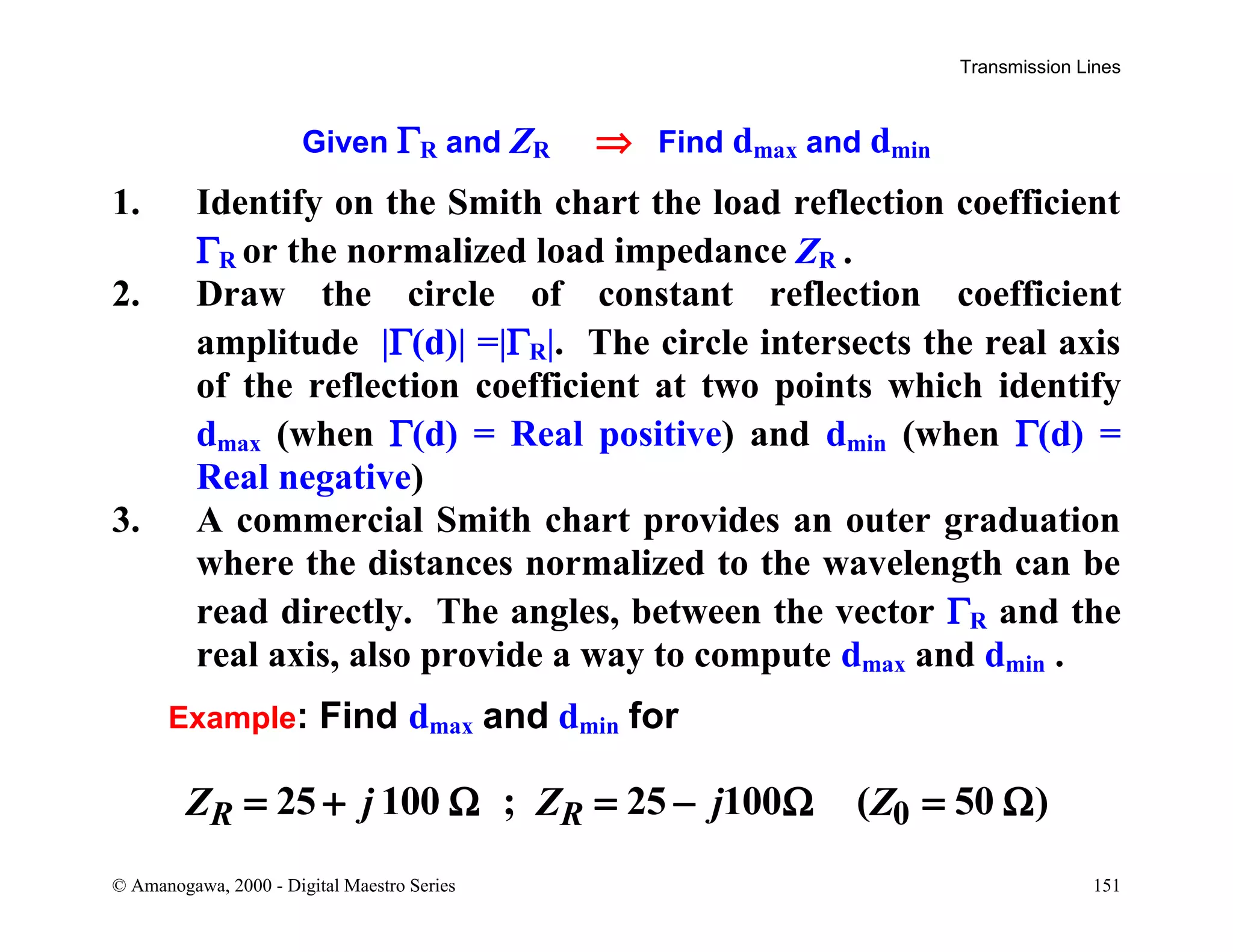 Transmission Lines
© Amanogawa, 2000 - Digital Maestro Series 151
Given ΓR and ZR ⇒ Find dmax and dmin
1. Identify on the Smith chart the load reflection coefficient
ΓR or the normalized load impedance ZR .
2. Draw the circle of constant reflection coefficient
amplitude |Γ(d)| =|ΓR|. The circle intersects the real axis
of the reflection coefficient at two points which identify
dmax (when Γ(d) = Real positive) and dmin (when Γ(d) =
Real negative)
3. A commercial Smith chart provides an outer graduation
where the distances normalized to the wavelength can be
read directly. The angles, between the vector ΓR and the
real axis, also provide a way to compute dmax and dmin .
Example: Find dmax and dmin for
025 100 ; 25 100 ( 50 )R RZ j Z j Z= + Ω = − Ω = Ω
 