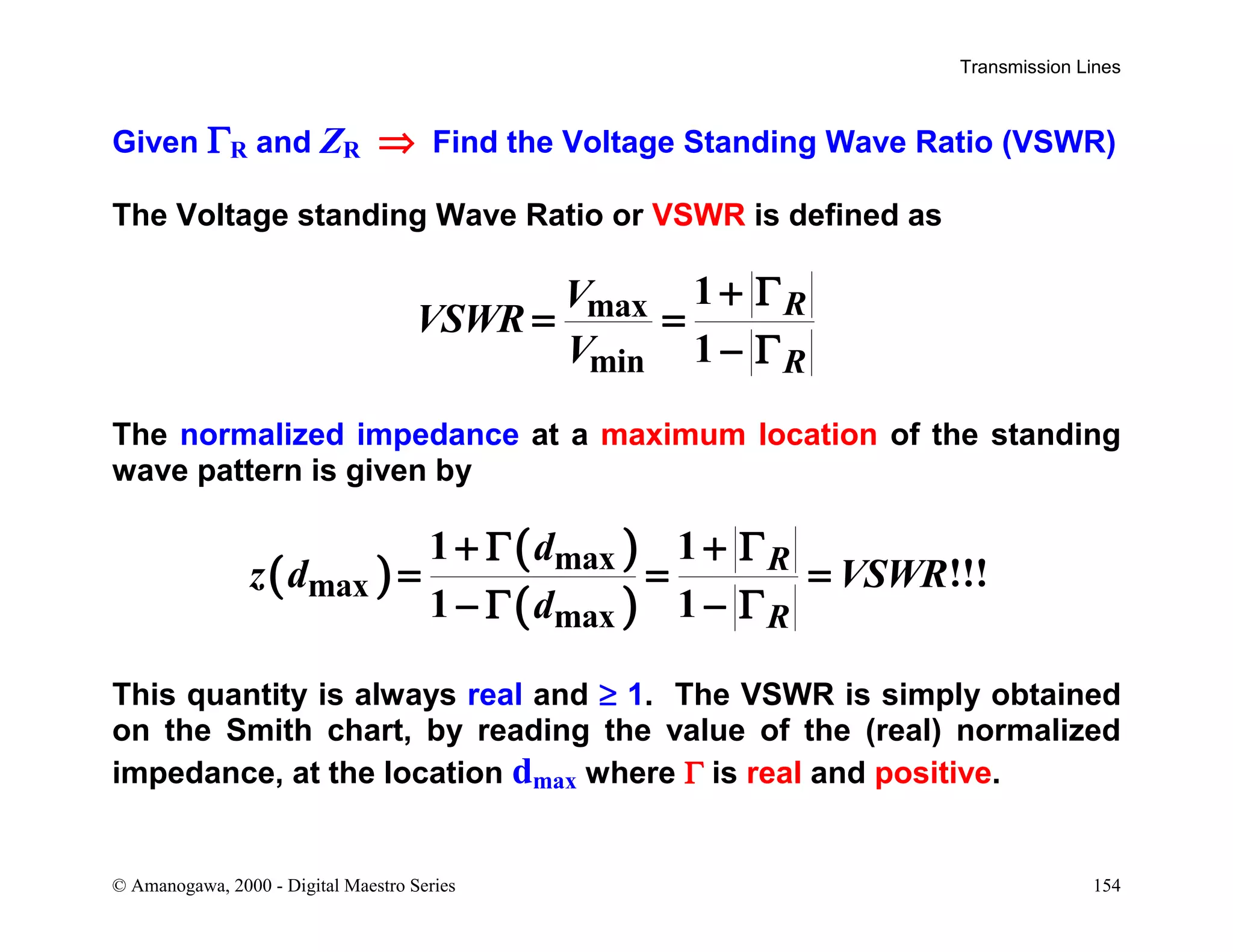 Transmission Lines
© Amanogawa, 2000 - Digital Maestro Series 154
Given ΓR and ZR ⇒ Find the Voltage Standing Wave Ratio (VSWR)
The Voltage standing Wave Ratio or VSWR is defined as
max
min
1
1
R
R
V
VSWR
V
+ Γ
= =
− Γ
The normalized impedance at a maximum location of the standing
wave pattern is given by
( )
( )
( )
max
max
max
1 1
!!!
1 1
R
R
d
z d VSWR
d
+ Γ + Γ
= = =
− Γ − Γ
This quantity is always real and ≥ 1. The VSWR is simply obtained
on the Smith chart, by reading the value of the (real) normalized
impedance, at the location dmax where Γ is real and positive.
 