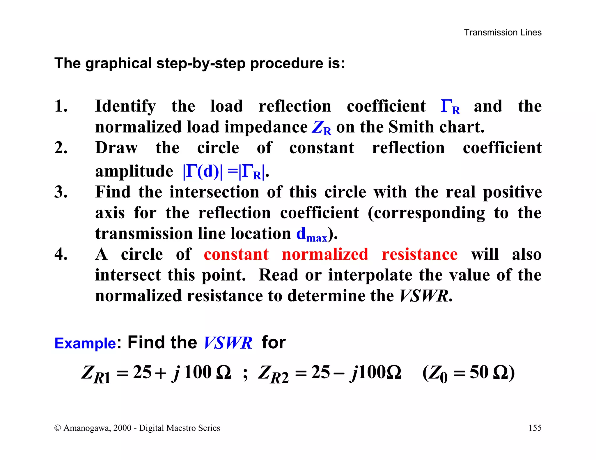 Transmission Lines
© Amanogawa, 2000 - Digital Maestro Series 155
The graphical step-by-step procedure is:
1. Identify the load reflection coefficient ΓR and the
normalized load impedance ZR on the Smith chart.
2. Draw the circle of constant reflection coefficient
amplitude |Γ(d)| =|ΓR|.
3. Find the intersection of this circle with the real positive
axis for the reflection coefficient (corresponding to the
transmission line location dmax).
4. A circle of constant normalized resistance will also
intersect this point. Read or interpolate the value of the
normalized resistance to determine the VSWR.
Example: Find the VSWR for
1 2 025 100 ; 25 100 ( 50 )R RZ j Z j Z= + Ω = − Ω = Ω
 