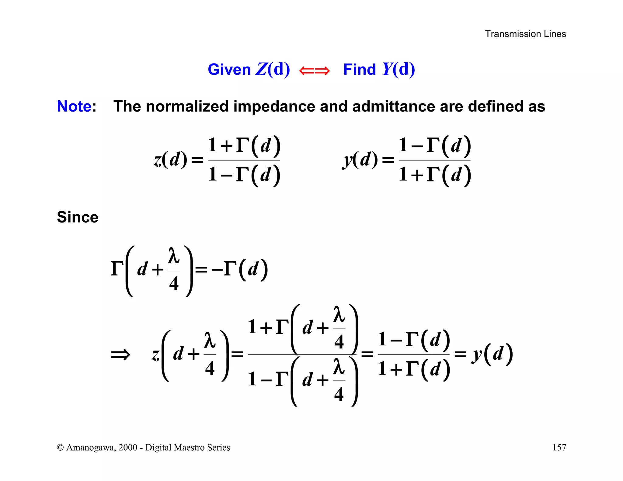 Transmission Lines
© Amanogawa, 2000 - Digital Maestro Series 157
Given Z(d) ⇐⇒ Find Y(d)
Note: The normalized impedance and admittance are defined as
( )
( )
( )
( )
1 1
( ) ( )
1 1
d d
z d y d
d d
+ Γ − Γ
= =
− Γ + Γ
Since
( )
( )
( )
( )
4
1
14
4 1
1
4
d d
d
d
z d y d
d
d
λ 
Γ + = −Γ 
 
λ 
+ Γ +  − Γλ   ⇒ + = = =  λ + Γ   − Γ + 
 
 