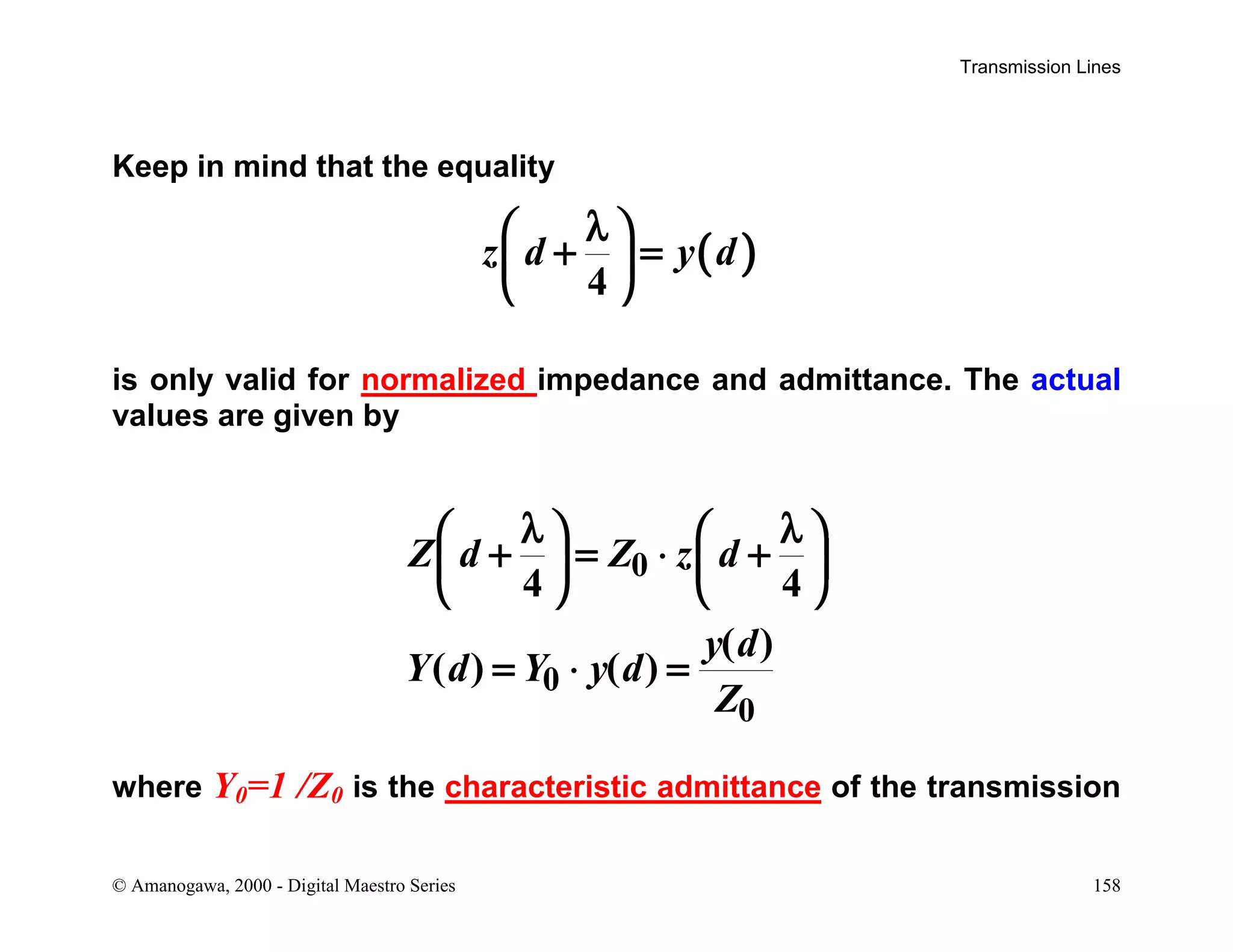 Transmission Lines
© Amanogawa, 2000 - Digital Maestro Series 158
Keep in mind that the equality
( )
4
z d y d
λ 
+ = 
 
is only valid for normalized impedance and admittance. The actual
values are given by
0
0
0
4 4
( )
( ) ( )
Z d Z z d
y d
Y d Y y d
Z
λ λ   
+ = ⋅ +   
   
= ⋅ =
where Y0=1 /Z0 is the characteristic admittance of the transmission
 