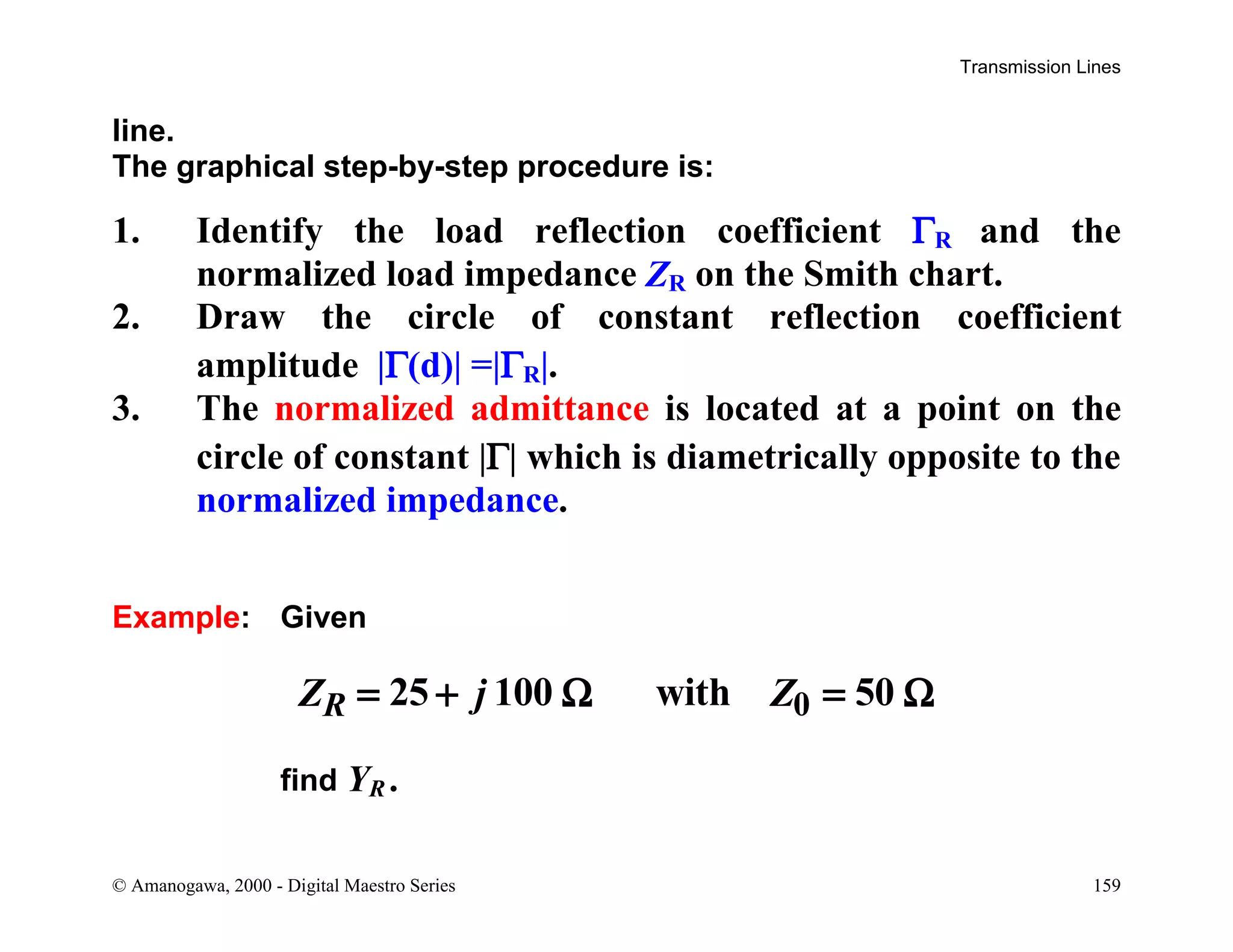 Transmission Lines
© Amanogawa, 2000 - Digital Maestro Series 159
line.
The graphical step-by-step procedure is:
1. Identify the load reflection coefficient ΓR and the
normalized load impedance ZR on the Smith chart.
2. Draw the circle of constant reflection coefficient
amplitude |Γ(d)| =|ΓR|.
3. The normalized admittance is located at a point on the
circle of constant |Γ| which is diametrically opposite to the
normalized impedance.
Example: Given
025 100 with 50RZ j Z= + Ω = Ω
find YR .
 