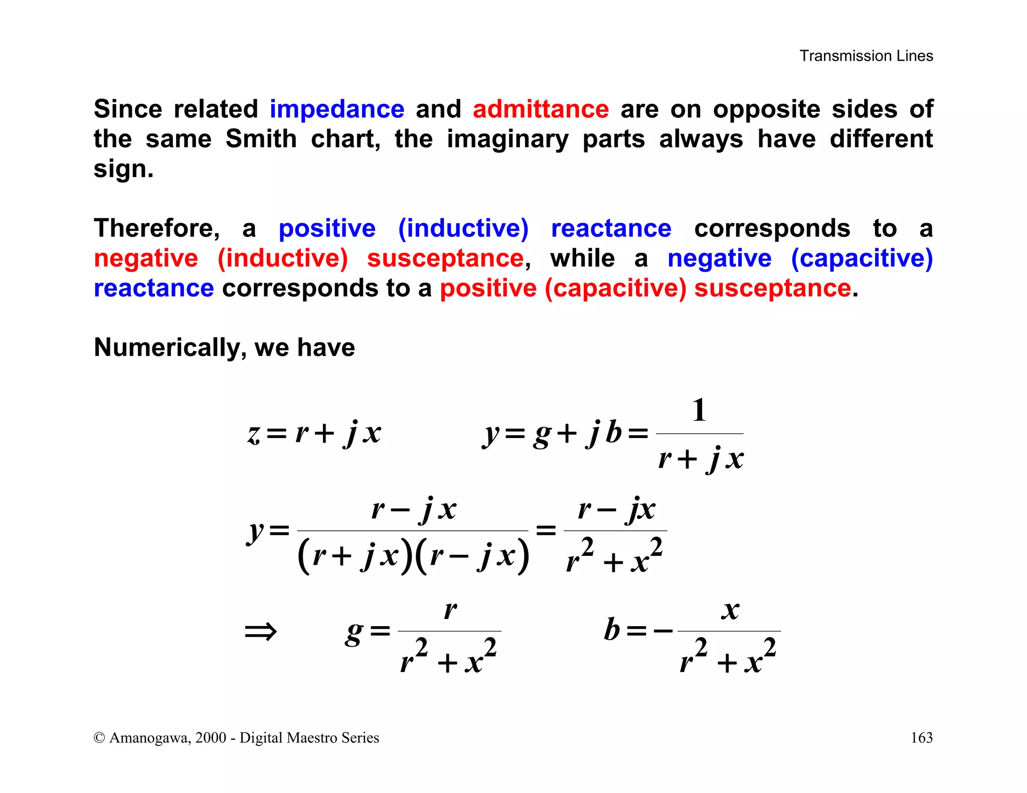 Transmission Lines
© Amanogawa, 2000 - Digital Maestro Series 163
Since related impedance and admittance are on opposite sides of
the same Smith chart, the imaginary parts always have different
sign.
Therefore, a positive (inductive) reactance corresponds to a
negative (inductive) susceptance, while a negative (capacitive)
reactance corresponds to a positive (capacitive) susceptance.
Numerically, we have
( )( ) 2 2
2 2 2 2
1
z r j x y g j b
r j x
r j x r jx
y
r j x r j x r x
r x
g b
r x r x
= + = + =
+
− −
= =
+ − +
⇒ = = −
+ +
 