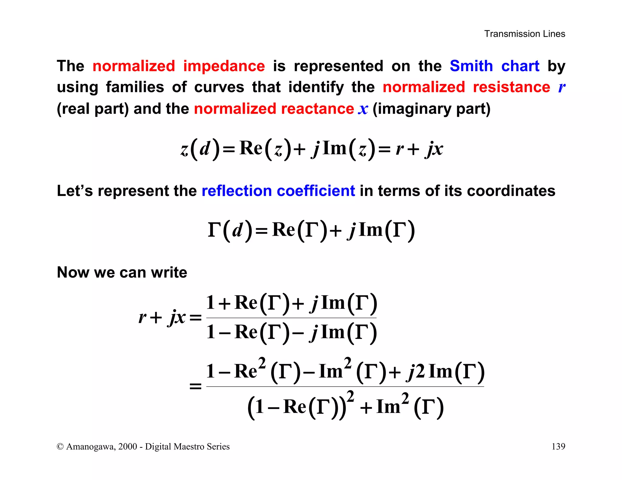 Transmission Lines
© Amanogawa, 2000 - Digital Maestro Series 139
The normalized impedance is represented on the Smith chart by
using families of curves that identify the normalized resistance r
(real part) and the normalized reactance x (imaginary part)
( ) ( ) ( )Re Imz d z j z r jx= + = +
Let’s represent the reflection coefficient in terms of its coordinates
( ) ( ) ( )Re Imd jΓ = Γ + Γ
Now we can write
( ) ( )
( ) ( )
( ) ( ) ( )
( )( ) ( )
2 2
2 2
1 Re Im
1 Re Im
1 Re Im 2Im
1 Re Im
j
r jx
j
j
+ Γ + Γ
+ =
− Γ − Γ
− Γ − Γ + Γ
=
− Γ + Γ
 