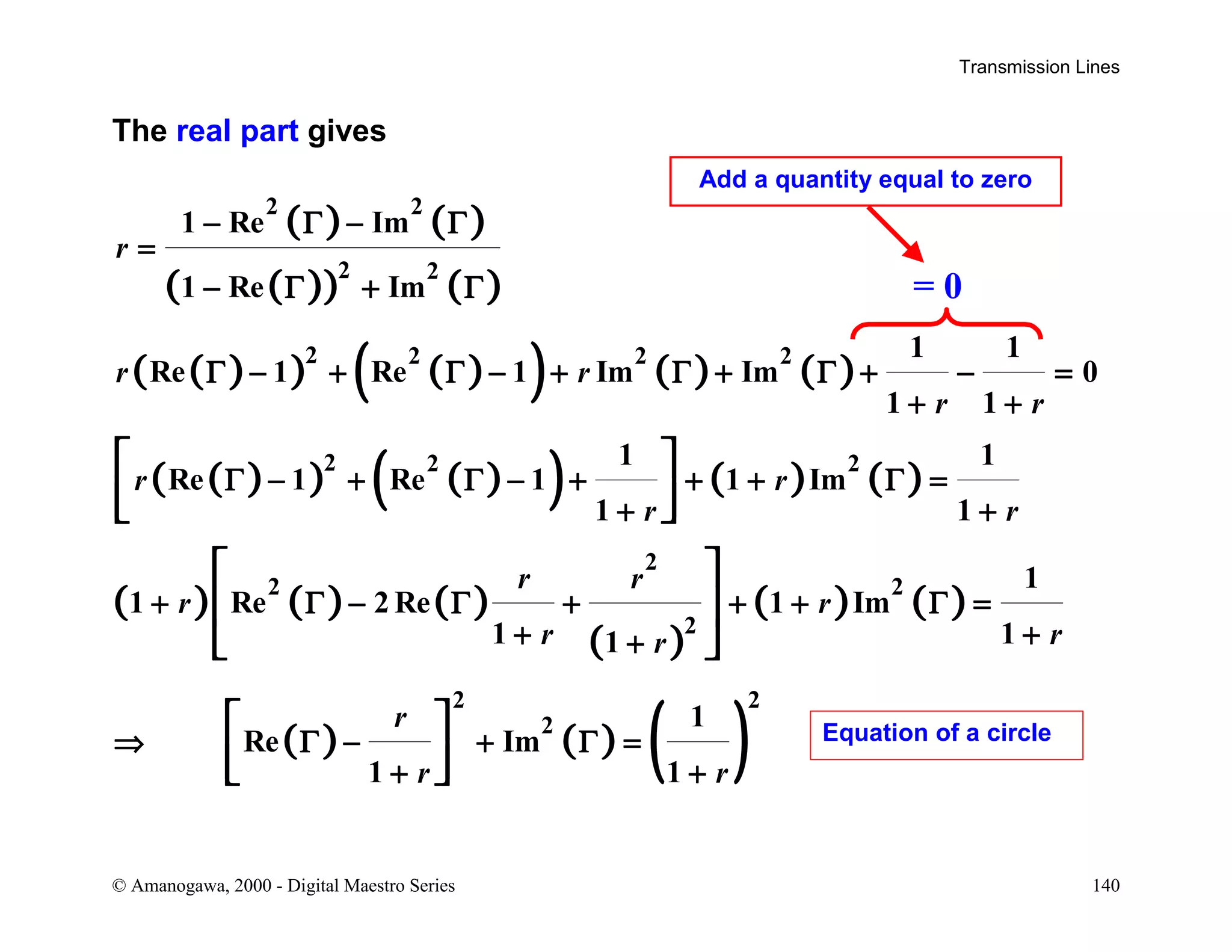 Transmission Lines
© Amanogawa, 2000 - Digital Maestro Series 140
The real part gives
( ) ( )
( )( ) ( )
( )( ) ( )( ) ( ) ( )
( )( ) ( )( ) ( ) ( )
( ) ( ) ( )
( )
( ) ( )
( ) ( ) ( )
2 2
2 2
2 2 2 2
2 2 2
2
2 2
2
2 2
2
1 Re Im
1 Re Im
1 1
Re 1 Re 1 Im Im 0
1 1
1 1
Re 1 Re 1 1 Im
1 1
1
1 Re 2 Re 1 Im
1 11
1
Re Im
1 1
r
r r
r r
r r
r r
r r
r r
r rr
r
r r
− Γ − Γ
=
− Γ + Γ
Γ − + Γ − + Γ + Γ + − =
+ +
Γ − + Γ − + + + Γ =
+ +
+ Γ − Γ + + + Γ =
+ ++
⇒ Γ − + Γ =
+ +
 
  
 
 
 
 
  
= 0
Add a quantity equal to zero
Equation of a circle
 