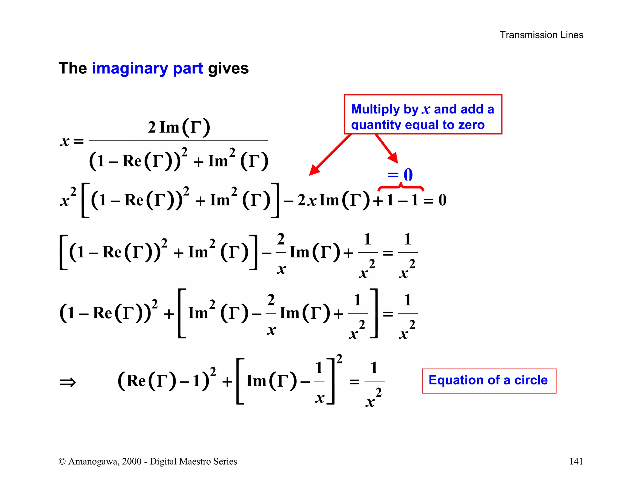 Transmission Lines
© Amanogawa, 2000 - Digital Maestro Series 141
The imaginary part gives
( )
( )( ) ( )
( )( ) ( ) ( )
( )( ) ( ) ( )
( )( ) ( ) ( )
( )( ) ( )
2 2
22 2
2 2
2 2
2 2
2 2
2
2
2
2 Im
1 Re Im
1 Re Im 2 Im 1 1 0
2 1 1
1 Re Im Im
2 1 1
1 Re Im Im
1 1
Re 1 Im
x
x x
x x x
x x x
x x
Γ
=
− Γ + Γ
− Γ + Γ − Γ + − =
− Γ + Γ − Γ + =
− Γ + Γ − Γ + =
⇒ Γ − + Γ − =
 
 
 
 
 
  
 
  
= 0
Multiply by x and add a
quantity equal to zero
Equation of a circle
 