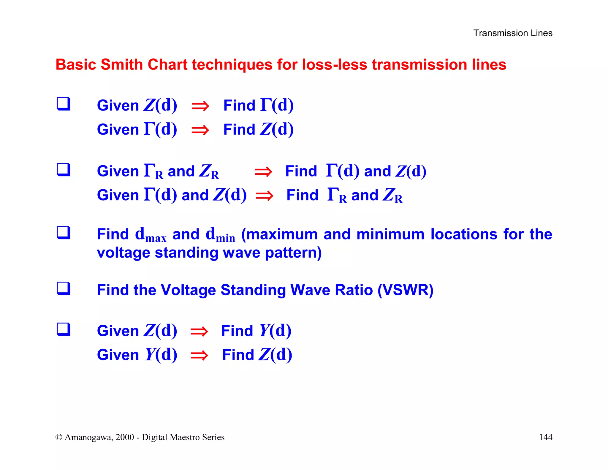 Transmission Lines
© Amanogawa, 2000 - Digital Maestro Series 144
Basic Smith Chart techniques for loss-less transmission lines
 Given Z(d) ⇒ Find Γ(d)
Given Γ(d) ⇒ Find Z(d)
 Given ΓR and ZR ⇒ Find Γ(d) and Z(d)
Given Γ(d) and Z(d) ⇒ Find ΓR and ZR
 Find dmax and dmin (maximum and minimum locations for the
voltage standing wave pattern)
 Find the Voltage Standing Wave Ratio (VSWR)
 Given Z(d) ⇒ Find Y(d)
Given Y(d) ⇒ Find Z(d)
 