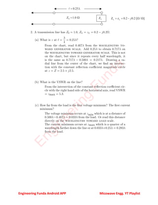 nd the angle of
;L = 126:5
. Hence ;L = 0:855ej126:5
.
(e) What is ; at ` = 0:1 from the load?
Note that j;j = j;Lj = 0:855. Read the angle of the re
ection
coecient from the angle of reflection coefficient
scale as 55:0
. Hence ; = 0:855ej55:0
.
Engineering Funda Android APP Micowave Engg. YT Playlist
E
n
g
i
n
e
e
r
i
n
g
F
u
n
d
a
 
