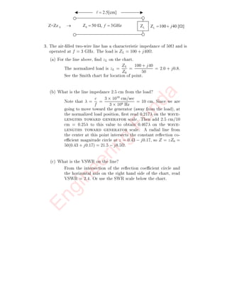 2. A transmission line has Z0 = 1:0, ZL = zL = 0:2 ;j0:2
:
(a) What is z at ` = 
4 = 0:25?
From the chart, read 0:467 from the wavelengths to-
ward generator scale. Add 0:25 to obtain 0:717 on
the wavelengths toward generator scale. This is not
on the chart, but since it repeats every half wavelength, it
is the same as 0:717 ; 0:500 = 0:217. Drawing a ra-
dial line from the center of the chart, we  