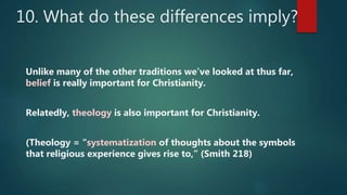 10. What do these differences imply?
Unlike many of the other traditions we’ve looked at thus far,
belief is really important for Christianity.
Relatedly, theology is also important for Christianity.
(Theology = “systematization of thoughts about the symbols
that religious experience gives rise to,” (Smith 218)
 