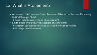 12. What is Atonement?
 Atonement: “At-one-ment’ – explanation of the reconciliation of humanity
to God through Christ
 Smith calls it a recovering of wholeness (220)
 Smith offers two primary metaphors of atonement:
 Legalistic (disobedience caused distance that must be rectified)
 Bondage (to sin/self-love)
 