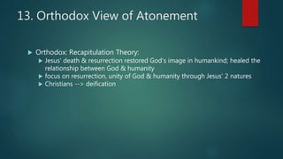 13. Orthodox View of Atonement
 Orthodox: Recapitulation Theory:
 Jesus' death & resurrection restored God's image in humankind; healed the
relationship between God & humanity
 focus on resurrection, unity of God & humanity through Jesus' 2 natures
 Christians --> deification
 