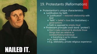 19. Protestants (Reformation)
 Protestantism’s unique characteristics:
 Justification by faith
“justification” – restored relationship with
God
“faith” = belief + love (for God/others) +
good actions
Faith is opposed to empty ritual
 Protestant principle (root word: ‘protest’)
Don’t make universal & absolute those
things that are relative to
context/history/individual
 Everything is up for critique
i.e., resist idolatry
E.g., bibliolatry, private religious experience
 