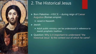 2. The Historical Jesus
 Born Palestine – 4 B.C.E. – during reign of Caesar
Augustus (Roman empire)
 raised in Nazareth
 Jewish
 Adult public ministry can be understood in reference to
Jewish prophetic tradition
 Question: Why is it important to understand “the
historical Jesus” & the context out of which he came?
 