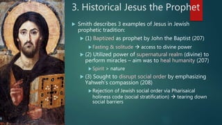 3. Historical Jesus the Prophet
 Smith describes 3 examples of Jesus in Jewish
prophetic tradition:
 (1) Baptized as prophet by John the Baptist (207)
Fasting & solitude  access to divine power
 (2) Utilized power of supernatural realm (divine) to
perform miracles – aim was to heal humanity (207)
Spirit > nature
 (3) Sought to disrupt social order by emphasizing
Yahweh’s compassion (208)
Rejection of Jewish social order via Pharisaical
holiness code (social stratification)  tearing down
social barriers
 