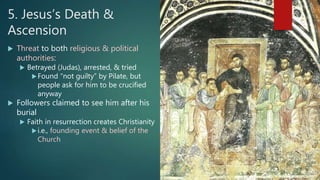 5. Jesus’s Death &
Ascension
 Threat to both religious & political
authorities:
 Betrayed (Judas), arrested, & tried
Found “not guilty” by Pilate, but
people ask for him to be crucified
anyway
 Followers claimed to see him after his
burial
 Faith in resurrection creates Christianity
i.e., founding event & belief of the
Church
 