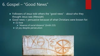 6. Gospel – “Good News”
 Followers of Jesus told others the “good news” - about who they
thought Jesus was (Messiah)
 Good news = persuasive because of what Christians were known for:
 (1) love
 “Absence of social distance” (Smith 215)
 (2) joy despite persecution
 
