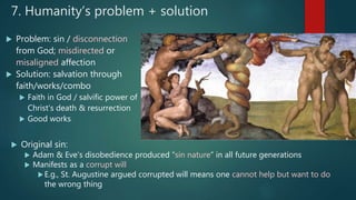 7. Humanity’s problem + solution
 Problem: sin / disconnection
from God; misdirected or
misaligned affection
 Solution: salvation through
faith/works/combo
 Faith in God / salvific power of
Christ’s death & resurrection
 Good works
 Original sin:
 Adam & Eve’s disobedience produced “sin nature” in all future generations
 Manifests as a corrupt will
E.g., St. Augustine argued corrupted will means one cannot help but want to do
the wrong thing
 
