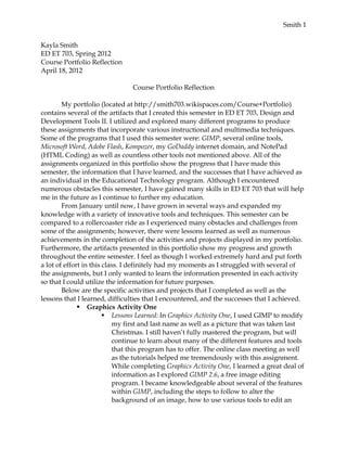 Smith 1


Kayla Smith
ED ET 703, Spring 2012
Course Portfolio Reflection
April 18, 2012

                                Course Portfolio Reflection

        My portfolio (located at http://smith703.wikispaces.com/Course+Portfolio)
contains several of the artifacts that I created this semester in ED ET 703, Design and
Development Tools II. I utilized and explored many different programs to produce
these assignments that incorporate various instructional and multimedia techniques.
Some of the programs that I used this semester were: GIMP, several online tools,
Microsoft Word, Adobe Flash, Kompozer, my GoDaddy internet domain, and NotePad
(HTML Coding) as well as countless other tools not mentioned above. All of the
assignments organized in this portfolio show the progress that I have made this
semester, the information that I have learned, and the successes that I have achieved as
an individual in the Educational Technology program. Although I encountered
numerous obstacles this semester, I have gained many skills in ED ET 703 that will help
me in the future as I continue to further my education.
        From January until now, I have grown in several ways and expanded my
knowledge with a variety of innovative tools and techniques. This semester can be
compared to a rollercoaster ride as I experienced many obstacles and challenges from
some of the assignments; however, there were lessons learned as well as numerous
achievements in the completion of the activities and projects displayed in my portfolio.
Furthermore, the artifacts presented in this portfolio show my progress and growth
throughout the entire semester. I feel as though I worked extremely hard and put forth
a lot of effort in this class. I definitely had my moments as I struggled with several of
the assignments, but I only wanted to learn the information presented in each activity
so that I could utilize the information for future purposes.
        Below are the specific activities and projects that I completed as well as the
lessons that I learned, difficulties that I encountered, and the successes that I achieved.
               Graphics Activity One
                         Lessons Learned: In Graphics Activity One, I used GIMP to modify
                           my first and last name as well as a picture that was taken last
                           Christmas. I still haven’t fully mastered the program, but will
                           continue to learn about many of the different features and tools
                           that this program has to offer. The online class meeting as well
                           as the tutorials helped me tremendously with this assignment.
                           While completing Graphics Activity One, I learned a great deal of
                           information as I explored GIMP 2.6, a free image editing
                           program. I became knowledgeable about several of the features
                           within GIMP, including the steps to follow to alter the
                           background of an image, how to use various tools to edit an
 