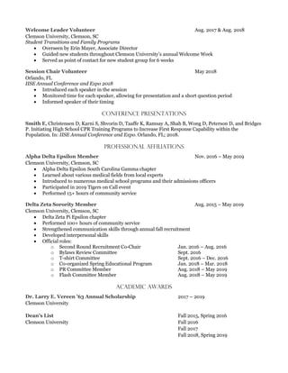 Aug. 2017 & Aug. 2018
Clemson University, Clemson, SC
Student Transitions and Family Programs
 Overseen by Erin Mayer, Associate Director
 Guided new students throughout Clemson University’s annual Welcome Week
 Served as point of contact for new student group for 6 weeks
May 2018
Orlando, FL
IISE Annual Conference and Expo 2018
 Introduced each speaker in the session
 Monitored time for each speaker, allowing for presentation and a short question period
 Informed speaker of their timing
Conference Presentations
, Christensen D, Karni S, Shvorin D, Taaffe K, Ramsay A, Shah B, Wong D, Peterson D, and Bridges
P. Initiating High School CPR Training Programs to Increase First Response Capability within the
Population. In: IISE Annual Conference and Expo. Orlando, FL; 2018.
Professional Affiliations
Nov. 2016 – May 2019
Clemson University, Clemson, SC
 Alpha Delta Epsilon South Carolina Gamma chapter
 Learned about various medical fields from local experts
 Introduced to numerous medical school programs and their admissions officers
 Participated in 2019 Tigers on Call event
 Performed 15+ hours of community service
Aug. 2015 – May 2019
Clemson University, Clemson, SC
 Delta Zeta Pi Epsilon chapter
 Performed 100+ hours of community service
 Strengthened communication skills through annual fall recruitment
 Developed interpersonal skills
 Official roles:
o Second Round Recruitment Co-Chair Jan. 2016 – Aug. 2016
o Bylaws Review Committee Sept. 2016
o T-shirt Committee Sept. 2016 – Dec. 2016
o Co-organized Spring Educational Program Jan. 2018 – Mar. 2018
o PR Committee Member Aug. 2018 – May 2019
o Flash Committee Member Aug. 2018 – May 2019
Academic Awards
2017 – 2019
Clemson University
Fall 2015, Spring 2016
Clemson University Fall 2016
Fall 2017
Fall 2018, Spring 2019
 