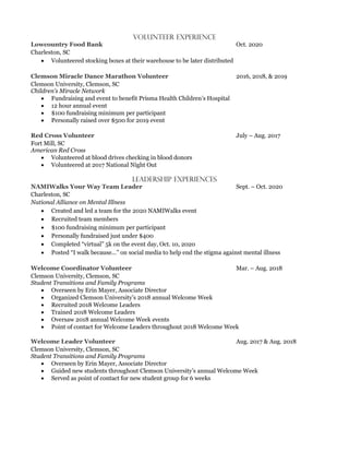 Volunteer experience
2016, 2018, & 2019
Clemson University, Clemson, SC
Children’s Miracle Network
• Fundraising and event to benefit Prisma Health Children’s Hospital
• 12 hour annual event
• $100 fundraising minimum per participant
• Personally raised over $500 for 2019 event
July – Aug. 2017
Fort Mill, SC
American Red Cross
• Volunteered at blood drives checking in blood donors
• Volunteered at 2017 National Night Out
Leadership experiences
• Created and led a team for the 2020 NAMIWalks event
• Recruited team members
• $100 fundraising minimum per participant
• Personally fundraised just under $400
• Completed “virtual” 5k on the event day, Oct. 10, 2020
• Posted “I walk because…” on social media to help end the stigma against mental illness
Mar. – Aug. 2018
Clemson University, Clemson, SC
Student Transitions and Family Programs
• Overseen by Erin Mayer, Associate Director
• Organized Clemson University’s 2018 annual Welcome Week
• Recruited 2018 Welcome Leaders
• Trained 2018 Welcome Leaders
• Oversaw 2018 annual Welcome Week events
• Point of contact for Welcome Leaders throughout 2018 Welcome Week
Aug. 2017 & Aug. 2018
Clemson University, Clemson, SC
Student Transitions and Family Programs
• Overseen by Erin Mayer, Associate Director
• Guided new students throughout Clemson University’s annual Welcome Week
• Served as point of contact for new student group for 6 weeks
 