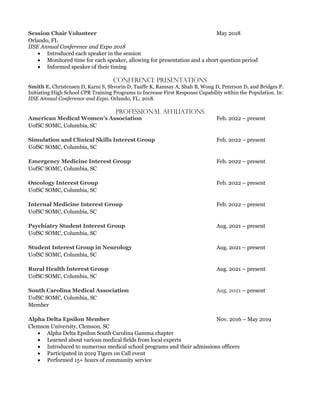 May 2018
Orlando, FL
IISE Annual Conference and Expo 2018
• Introduced each speaker in the session
• Monitored time for each speaker, allowing for presentation and a short question period
• Informed speaker of their timing
Conference Presentations
, Christensen D, Karni S, Shvorin D, Taaffe K, Ramsay A, Shah B, Wong D, Peterson D, and Bridges P.
Initiating High School CPR Training Programs to Increase First Response Capability within the Population. In:
IISE Annual Conference and Expo. Orlando, FL; 2018.
Professional Affiliations
Feb. 2022 – present
UofSC SOMC, Columbia, SC
Feb. 2022 – present
UofSC SOMC, Columbia, SC
Feb. 2022 – present
UofSC SOMC, Columbia, SC
Feb. 2022 – present
UofSC SOMC, Columbia, SC
Feb. 2022 – present
UofSC SOMC, Columbia, SC
Aug. 2021 – present
UofSC SOMC, Columbia, SC
Aug. 2021 – present
UofSC SOMC, Columbia, SC
Aug. 2021 – present
UofSC SOMC, Columbia, SC
– present
UofSC SOMC, Columbia, SC
Member
Nov. 2016 – May 2019
Clemson University, Clemson, SC
• Alpha Delta Epsilon South Carolina Gamma chapter
• Learned about various medical fields from local experts
• Introduced to numerous medical school programs and their admissions officers
• Participated in 2019 Tigers on Call event
• Performed 15+ hours of community service
 