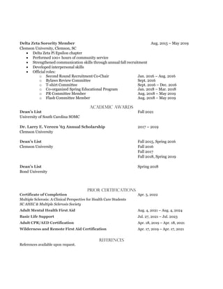 Aug. 2015 – May 2019
Clemson University, Clemson, SC
• Delta Zeta Pi Epsilon chapter
• Performed 100+ hours of community service
• Strengthened communication skills through annual fall recruitment
• Developed interpersonal skills
• Official roles:
o Second Round Recruitment Co-Chair Jan. 2016 – Aug. 2016
o Bylaws Review Committee Sept. 2016
o T-shirt Committee Sept. 2016 – Dec. 2016
o Co-organized Spring Educational Program Jan. 2018 – Mar. 2018
o PR Committee Member Aug. 2018 – May 2019
o Flash Committee Member Aug. 2018 – May 2019
Academic Awards
Fall 2021
University of South Carolina SOMC
2017 – 2019
Clemson University
Fall 2015, Spring 2016
Clemson University Fall 2016
Fall 2017
Fall 2018, Spring 2019
Spring 2018
Bond University
Prior Certifications
Apr. 5, 2022
Multiple Sclerosis: A Clinical Perspective for Health Care Students
SC AHEC & Multiple Sclerosis Society
Aug. 4, 2021 – Aug. 4, 2024
Jul. 27, 2021 – Jul. 2023
Apr. 18, 2019 – Apr. 18, 2021
Apr. 17, 2019 – Apr. 17, 2021
REFERENCES
References available upon request.
 