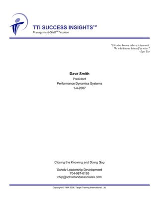 TTI SUCCESS INSIGHTSTM
Management-StaffTM Version



                                                                           "He who knows others is learned.
                                                                             He who knows himself is wise."
                                                                                                  –Lao Tse




                                Dave Smith
                            President
                  Performance Dynamics Systems
                            1-4-2007




               Closing the Knowing and Doing Gap

                  Scholz Leadership Development
                          704-987-0195
                  chip@scholzandassociates.com


              Copyright © 1984-2006. Target Training International, Ltd.
 