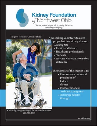 Now seeking volunteers to assist
people battling kidney disease.
Looking for:
	 • Family and friends
	 • Healthcare professionals
	 • Students
	 • Anyone who wants to make a
	 difference
“Inspire, Motivate, Care and Share”
The purpose of the chapter is to:
	 • Promote awareness and
prevention of
	 kidney
disease
	 • Promote financial
	 assistance programs
	 • Encourage patients 	
	 through
Call Holly Hoagland-Fojtik for more information
419-329-2089
www.kfnwo.org
KidneyFoundation
of Northwest Ohio
KidneyFoundation
of Northwest Ohio
You can play an integral role in guiding the success
of this important group.
 