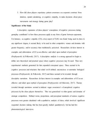 20
3. How did chess players experience pattern awareness as a separate construct from
intuition, spatial calculating, or cognitive empathy, to make decisions about piece
movements and strategy during game play?
Significance of the Study
A descriptive expansion of chess players’ conceptions of cognitive processes during
gameplay contributed to how these processes apply to any form of game between opponents.
For instance, as cognitive empathy (CE), a key aspect of ToM, was found being used in chess to
any significant degree, it seemed likely to be used in other competitive venues and domains with
greater frequency, and/or accuracy than traditionally perceived. Researchers do have interest in
examples and elaborations of CE as an effective and relied upon method of perception
(Przybyszewki & Polkowski, 2017). A descriptive analysis is a strong approach to begin to
define new theoretical and practical space where cognitive processes may be used. Then new
experimental methods generated for that expanded conceptual space. There seemed to be
cognitive processes and structures that relied on ill defined, unconscious or automatic biological
processes (Przybyszewki & Polkowski, 2017) and these seemed to be revealed through
descriptive narrations. Researchers do have interest in examples and elaborations of CE as an
effective and relied upon method of perception (Przybyszewki & Polkowski, 2017). Themes
revealed through narrations seemed to indicate vague awareness’s of unexplored cognitive
processes by the chess players themselves. This was generalized to other games and domains of
strategic competition. Defined terms, proportions, and perceptual standards of various cognitive
processes were greater elucidated with a qualitative analysis of chess, which involved significant
sequential decision making that has been greatly studied quantitatively but has had few
phenomenological interviews.
 