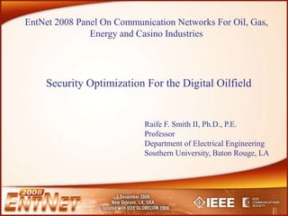 Security Optimization For the Digital Oilfield
EntNet 2008 Panel On Communication Networks For Oil, Gas,
Energy and Casino Industries
Raife F. Smith II, Ph.D., P.E.
Professor
Department of Electrical Engineering
Southern University, Baton Rouge, LA
 