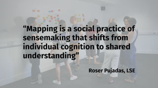 smithery.com
“Mapping is a social practice of
sensemaking that shifts from
individual cognition to shared
understanding”
Roser Pujadas, LSE
 