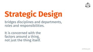 smithery.com
Strategic Design
bridges disciplines and departments,
roles and responsibilities.
It is concerned with the
factors around a thing,
not just the thing itself.
 