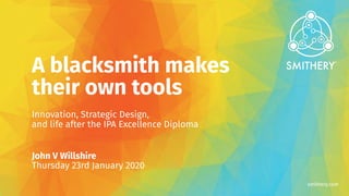 smithery.com
A blacksmith makes
their own tools
Innovation, Strategic Design,
and life after the IPA Excellence Diploma
John V Willshire
Thursday 23rd January 2020
 