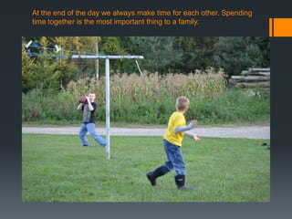 At the end of the day we always make time for each other. Spending
time together is the most important thing to a family.

 