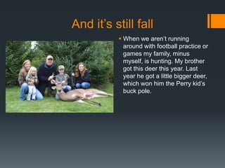 And it’s still fall
 When we aren’t running
around with football practice or
games my family, minus
myself, is hunting. My brother
got this deer this year. Last
year he got a little bigger deer,
which won him the Perry kid’s
buck pole.

 