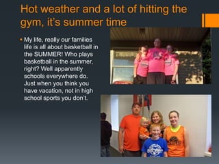 Hot weather and a lot of hitting the
gym, it’s summer time
 My life, really our families
life is all about basketball in
the SUMMER! Who plays
basketball in the summer,
right? Well apparently
schools everywhere do.
Just when you think you
have vacation, not in high
school sports you don’t.

 